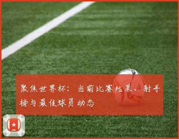 聚焦世界杯：当前比赛结果、射手榜与最佳球员动态