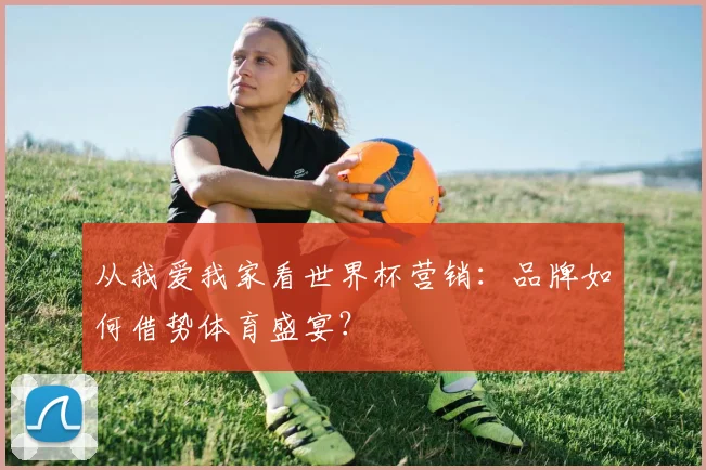 从我爱我家看世界杯营销：品牌如何借势体育盛宴？