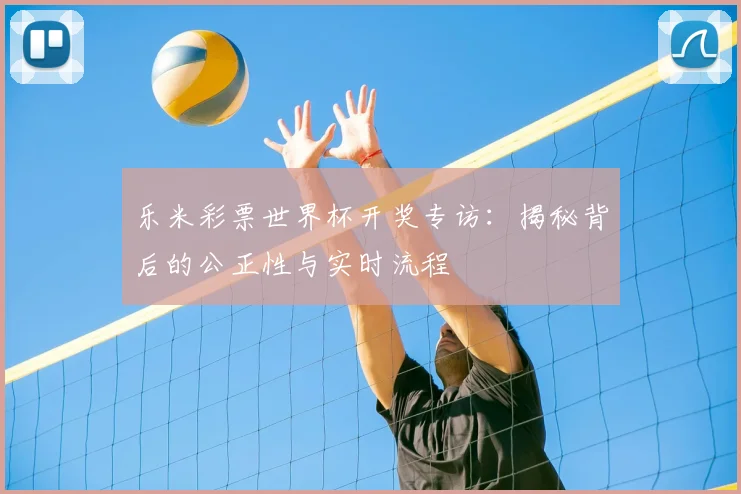 乐米彩票世界杯开奖专访：揭秘背后的公正性与实时流程