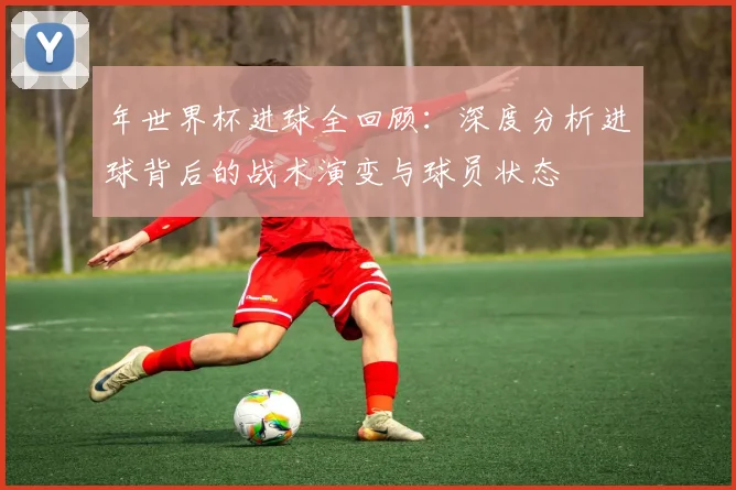 年世界杯进球全回顾:深度分析进球背后的战术演变与球员状态