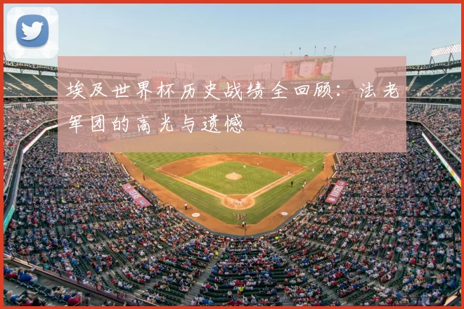 埃及世界杯历史战绩全回顾：法老军团的高光与遗憾