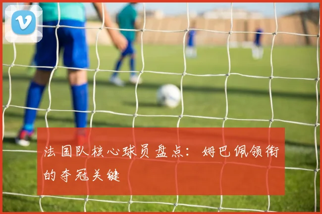 法国队核心球员盘点：姆巴佩领衔的夺冠关键