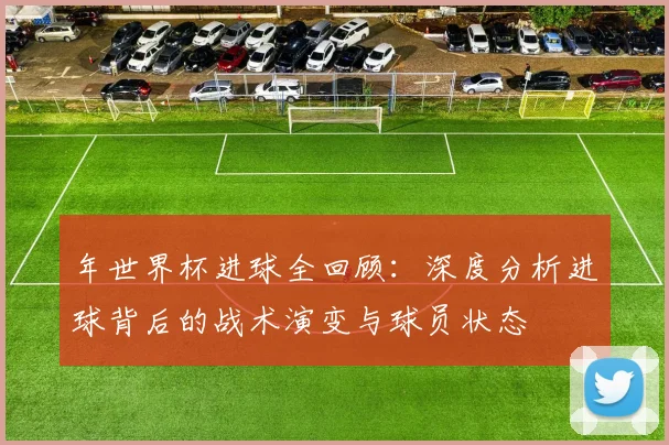 年世界杯进球全回顾:深度分析进球背后的战术演变与球员状态