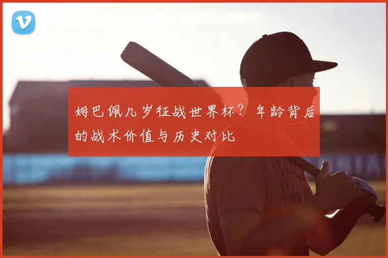 姆巴佩几岁征战世界杯？年龄背后的战术价值与历史对比