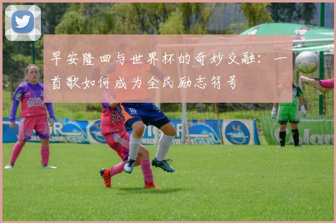 早安隆回与世界杯的奇妙交融：一首歌如何成为全民励志符号