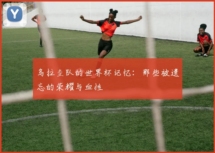 乌拉圭队的世界杯记忆：那些被遗忘的荣耀与血性