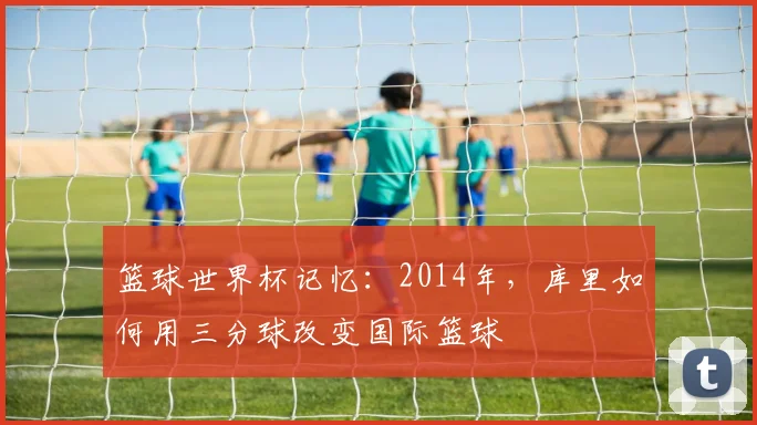 篮球世界杯记忆：2014年，库里如何用三分球改变国际篮球