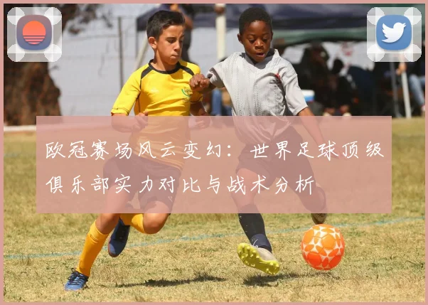 欧冠赛场风云变幻：世界足球顶级俱乐部实力对比与战术分析
